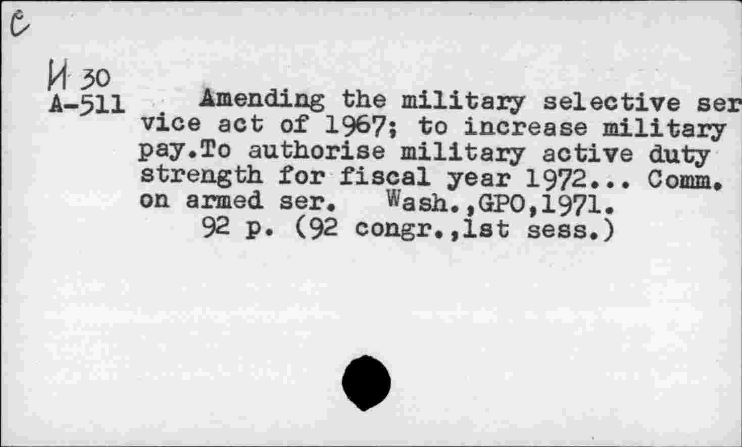 ﻿14 30
A-511
Amending the military selective ser vice act of 1967» to increase military pay.To authorise military active duty strength for fiscal year 1972... Comm, on armed ser. Wash.,GPO,1971.
92 p. (92 congr.,1st sess.)